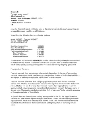 [Forecast]
Forecast name: uxcasef
S.E. (Optional): se
Sample range for forecast: 1996:07 1997:07
Method: Dynamic
Output: Forecast evaluation
OK
Note: the dynamic forecasts will be the same as the static forecasts in this case because there are
no lagged dependent variables or ARMA terms.
You will see the following forecast evaluation statistics
Actual: UXCASE Forecast: UXCASEF
Sample: 1996:07 1997:07
Include observations: 13
Root Mean Squared Error 1596.253
Mean Absolute Error 1559.850
Mean Absolute Percentage Error 9.317731
Theil Inequality Coefficient 0.045444
Bias Proportion 0.954909
Variance Proportion 0.000085
Covariance Proportion 0.045006
Eviews creates two new series: uxcasef (the forecast values of uxcase) and se (the standard errors
of the forecast). By default, Eviews sets uxcasef equal to uxcase prior to the forecast horizon
which can be seen by doubling clicking on the two series and viewing the group spreadsheet.
Forecast Error Variances
Forecasts are made from regressions or other statistical equations. In the case of a regression,
given the vector of data on the x-variables, the corresponding forecast of the left-hand variable, y,
is computed by applying the regression coefficients b to the x-variables.
Forecasts are made with error. With a properly specified equation there are two sources of
forecast error. The first arises because the residuals in the equation are unknown for the forecast
period. The best you can do is to set these residuals equal to their expected value of zero. In
reality, residuals only average out to zero and residual uncertainty is usually the largest source of
forecast error. The equation standard error (called "S.E. of regression" in the output) is a measure
of the random variation of the residuals.
In dynamic forecasts, innovation uncertainty is compounded by the fact that lagged dependent
variables and ARMA terms depend on lagged innovations. EViews also sets these equal to their
expected values, which differ randomly from realized values. This additional source of forecast
uncertainty tends to rise over the forecast horizon, leading to a pattern of increasing forecast
errors.
 