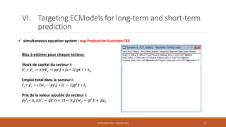 VI. Targeting ECModels for long-term and short-term
prediction
 simultaneous equation system : exp Production Function CES
NASREDDINE DRIDI : TRAINING 2021 76
Bloc à estimer pour chaque secteur.
Stock de capital du secteur i:
ki
t = yi
t ― s (cki
t ― pyi
t) + (s―1) gki.t + k0
Emploi total dans le secteur i:
li
t = yi
t + s (wi
t ― pyi
t) + (s ― 1)gli.t + l0
Prix de la valeur ajoutée du secteur i:
pyi
t = π0 (cki
t ― gki.t) + (1― π0) (wi
t ― gli.t) + py0
 
