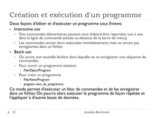 Création et exécution d'un programme
Deux façons d'éditer et d'exécuter un programme sous Eviews:
 Interactive use
        Des commandes élémentaires peuvent tout d'abord être reportées une à une
         dans la ligne de commande (située au-dessous de la barre de menu).
        Les commandes seront alors exécutées immédiatement, mais ne seront pas
         enregistrées dans un fichier.
    Batch use
        On ouvre une nouvelle fenêtre dans laquelle on va enregistrer une séquence de
         commandes.
        Pour ouvrir un programme existant:
            File/Open/Program
        Pour créer un programme
            File/New/Program
            program nom_du_programme
Ce mode permet d'exécuter un bloc de commandes et de les enregistrer
dans un fichier. On pourra alors exécuter le programme de façon répétée et
l'appliquer à d'autres bases de données.


    13                                          Jonathan Benchimol
 