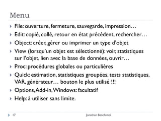 Menu
    File: ouverture, fermeture, sauvegarde, impression…
    Edit: copié, collé, retour en état précédent, rechercher…
    Object: créer, gérer ou imprimer un type d’objet
    View (lorsqu’un objet est sélectionné): voir, statistiques
     sur l’objet, lien avec la base de données, ouvrir…
    Proc: procédures globales ou particulières
    Quick: estimation, statistiques groupées, tests statistiques,
     VAR, générateur… bouton le plus utilisé !!!
    Options, Add-in, Windows: facultatif
    Help: à utiliser sans limite.

    17                               Jonathan Benchimol
 
