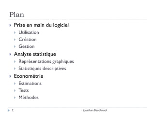 Plan
       Prise en main du logiciel
           Utilisation
           Création
           Gestion
       Analyse statistique
           Représentations graphiques
           Statistiques descriptives
       Econométrie
           Estimations
           Tests
           Méthodes

    2                                    Jonathan Benchimol
 