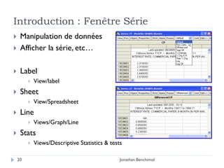 Introduction : Fenêtre Série
    Manipulation de données
    Afficher la série, etc…

    Label
            View/label
    Sheet
            View/Spreadsheet
    Line
            Views/Graph/Line
    Stats
            Views/Descriptive Statistics & tests

    20                                          Jonathan Benchimol
 