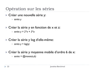 Opération sur les séries
    Créer une nouvelle série y:
            series y


    Créer la série y en fonction de x et z:
            series y = 2*x + 3*z


    Créer la série y log d’elle-même:
            series y = log(y)


    Créer la série y moyenne mobile d’ordre 6 de x:
            series = @movav(x,6)


    23                              Jonathan Benchimol
 
