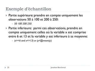 Exemple d’échantillon
    Partie supérieure: prendre en compte uniquement les
     observations 50 à 100 et 200 à 250:
            50 100 200 250
    Partie inferieure: parmi ces observations, prendre en
     compte uniquement celles où la variable x est comprise
     entre 6 et 13 et la variable y est inferieure à sa moyenne:
            (x>=6 and x<=13) or (y<@mean(y))




    25                                      Jonathan Benchimol
 