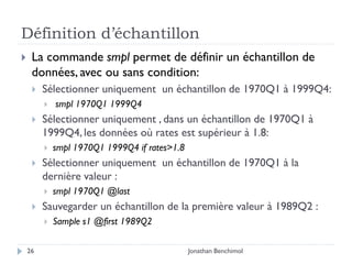 Définition d’échantillon
    La commande smpl permet de définir un échantillon de
     données, avec ou sans condition:
        Sélectionner uniquement un échantillon de 1970Q1 à 1999Q4:
            smpl 1970Q1 1999Q4
        Sélectionner uniquement , dans un échantillon de 1970Q1 à
         1999Q4, les données où rates est supérieur à 1.8:
            smpl 1970Q1 1999Q4 if rates>1.8
        Sélectionner uniquement un échantillon de 1970Q1 à la
         dernière valeur :
            smpl 1970Q1 @last
        Sauvegarder un échantillon de la première valeur à 1989Q2 :
            Sample s1 @first 1989Q2

    26                                         Jonathan Benchimol
 