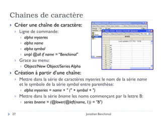 Chaînes de caractère
    Créer une chaîne de caractère:
        Ligne de commande:
            alpha myseries
            alpha name
            alpha symbol
            smpl @all if name = “Benchimol"
        Grace au menu:
            Object/New Object/Series Alpha
    Création à partir d’une chaîne:
        Mettre dans la série de caractères myseries le nom de la série name
         et le symbole de la série symbol entre parenthèse:
            alpha myseries = name + " (" + symbol + ")
        Mettre dans la série bname les noms commençant par la lettre B:
            series bname = (@lower(@left(name, 1)) = "B")

    27                                           Jonathan Benchimol
 