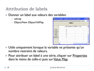 Attribution de labels
    Donner un label aux valeurs des variables:
            valmap
            Object/New Object/ValMap




    Utile uniquement lorsque la variable ne présente qu’un
     nombre restreint de valeurs.
    Pour attribuer un label à une série, cliquer sur Properties
     dans le menu de celle-ci puis sur Value Map.

    28                                  Jonathan Benchimol
 