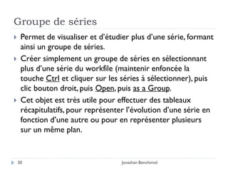 Groupe de séries
    Permet de visualiser et d’étudier plus d’une série, formant
     ainsi un groupe de séries.
    Créer simplement un groupe de séries en sélectionnant
     plus d’une série du workfile (maintenir enfoncée la
     touche Ctrl et cliquer sur les séries à sélectionner), puis
     clic bouton droit, puis Open, puis as a Group.
    Cet objet est très utile pour effectuer des tableaux
     récapitulatifs, pour représenter l’évolution d’une série en
     fonction d’une autre ou pour en représenter plusieurs
     sur un même plan.


    30                              Jonathan Benchimol
 
