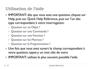 Utilisation de l’aide
    IMPORTANT: dès que vous avez une question, cliquez sur
     Help, puis sur Quick Help Reference, puis sur l’un des
     type correspondant à votre interrogation:
        Question sur un Objet ?
        Question sur une Commande ?
        Question sur une Fonction ?
        Question sur les Matrices ?
        Question sur la Programmation ?
    Une fois que vous avez ouvert le champ correspondant à
     votre question, tapez-y un mot clés de votre
    IMPORTANT: utilisez le plus souvent possible l’aide.

    31                                Jonathan Benchimol
 