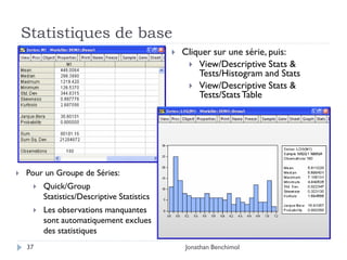 Statistiques de base
                                                Cliquer sur une série, puis:
                                                   View/Descriptive Stats &
                                                     Tests/Histogram and Stats
                                                   View/Descriptive Stats &
                                                     Tests/Stats Table




   Pour un Groupe de Séries:
        Quick/Group
         Statistics/Descriptive Statistics
        Les observations manquantes
         sont automatiquement exclues
         des statistiques
    37                                           Jonathan Benchimol
 