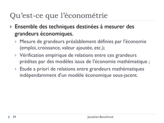 Qu’est-ce que l’économétrie
    Ensemble des techniques destinées à mesurer des
     grandeurs économiques.
        Mesure de grandeurs préalablement définies par l'économie
         (emploi, croissance, valeur ajoutée, etc.);
        Vérification empirique de relations entre ces grandeurs
         prédites par des modèles issus de l'économie mathématique ;
        Etude a priori de relations entre grandeurs mathématiques
         indépendamment d'un modèle économique sous-jacent.




    39                                 Jonathan Benchimol
 