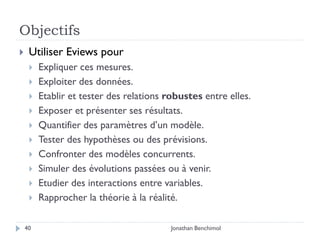 Objectifs
    Utiliser Eviews pour
        Expliquer ces mesures.
        Exploiter des données.
        Etablir et tester des relations robustes entre elles.
        Exposer et présenter ses résultats.
        Quantifier des paramètres d’un modèle.
        Tester des hypothèses ou des prévisions.
        Confronter des modèles concurrents.
        Simuler des évolutions passées ou à venir.
        Etudier des interactions entre variables.
        Rapprocher la théorie à la réalité.

    40                                    Jonathan Benchimol
 