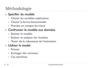 Méthodologie
    Spécifier du modèle
        Choisir les variables explicatives
        Choisir la forme fonctionnelle
        Prendre en compte les chocs
    Confronter le modèle aux données
        Estimer le modèle
        Evaluer et analyser les résultats
        Tester de la robustesse de l’estimation
    Utiliser le model
        Prévoir
        Envisager des variantes
        Cas extrêmes

    41                                    Jonathan Benchimol
 