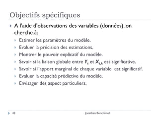 Objectifs spécifiques
    A l’aide d’observations des variables (données), on
     cherche à:
        Estimer les paramètres du modèle.
        Evaluer la précision des estimations.
        Montrer le pouvoir explicatif du modèle.
        Savoir si la liaison globale entre Yt et Xt,k est significative.
        Savoir si l’apport marginal de chaque variable est significatif.
        Evaluer la capacité prédictive du modèle.
        Envisager des aspect particuliers.




    43                                     Jonathan Benchimol
 
