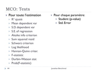 MCO: Tests
    Pour toute l’estimation        Pour chaque paramètre:
        R² ajusté                     Student (p-value)
        Mean dependent var            Std. Error
        S.D. dependent var
        S.E. of regression
        Akaike info criterion
        Sum squared resid
        Schwarz criterion
        Log likelihood
        Hannan-Quinn criter.
        F-statistic
        Durbin-Watson stat
        Prob(F-statistic)
    44                           Jonathan Benchimol
 