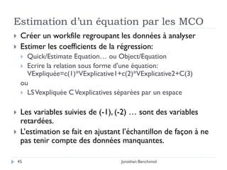 Estimation d’un équation par les MCO
    Créer un workfile regroupant les données à analyser
    Estimer les coefficients de la régression:
      Quick/Estimate Equation… ou Object/Equation
      Ecrire la relation sous forme d’une équation:
       VExpliquée=c(1)*VExplicative1+c(2)*VExplicative2+C(3)
     ou
      LS Vexpliquée C Vexplicatives séparées par un espace


    Les variables suivies de (-1), (-2) … sont des variables
     retardées.
    L’estimation se fait en ajustant l’échantillon de façon à ne
     pas tenir compte des données manquantes.

    45                               Jonathan Benchimol
 
