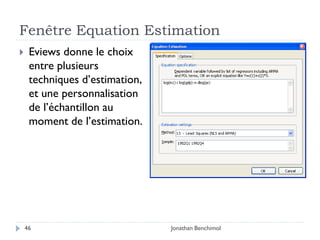 Fenêtre Equation Estimation
    Eviews donne le choix
     entre plusieurs
     techniques d’estimation,
     et une personnalisation
     de l’échantillon au
     moment de l’estimation.




    46                          Jonathan Benchimol
 