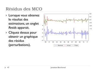 Résidus des MCO
                                                                                                               0.8
    Lorsque vous obtenez                                                                                      0.4

     le résultat des                                                                                           0.0


     estimations, un onglet   .4
                                                                                                               -0.4

                                                                                                               -0.8

     Resids apparait.         .2                                                                               -1.2


    Cliquez dessus pour      .0


     obtenir un graphique     -.2


     des résidus              -.4
                                    00   01    02   03      04      05    06      07    08      09   10   11

     (perturbations).                                    Residual        Actual        Fitted




    47                                        Jonathan Benchimol
 