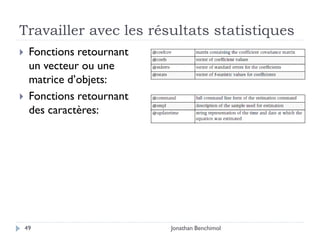 Travailler avec les résultats statistiques
    Fonctions retournant
     un vecteur ou une
     matrice d’objets:
    Fonctions retournant
     des caractères:




    49                      Jonathan Benchimol
 