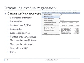 Travailler avec la régression
    Cliquez sur View pour voir:
        Les représentations
        Les sorties
        La structure ARMA
        Les résidus
        Gradients, dérivés
        Matrice des covariances
        Tests sur les coefficients
        Tests sur les résidus
        Tests de stabilité
        Etc…

    50                                Jonathan Benchimol
 