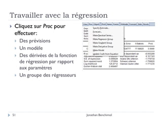 Travailler avec la régression
    Cliquez sur Proc pour
     effectuer:
        Des prévisions
        Un modèle
        Des dérivées de la fonction
         de régression par rapport
         aux paramètres
        Un groupe des régresseurs




    51                                 Jonathan Benchimol
 