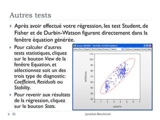 Autres tests
    Après avoir effectué votre régression, les test Student, de
     Fisher et de Durbin-Watson figurent directement dans la
     fenêtre équation générée.
    Pour calculer d’autres
     tests statistiques, cliquez
     sur le bouton View de la
     fenêtre Equation, et
     sélectionnez soit un des
     trois type de diagnostic:
     Coefficient, Residuals ou
     Stability.
    Pour revenir aux résultats
     de la régression, cliquez
     sur le bouton Stats.
    55                              Jonathan Benchimol
 