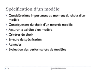 Spécification d’un modèle
    Considérations importantes au moment du choix d’un
     modèle
    Conséquences du choix d’un mauvais modèle
    Assurer la validité d’un modèle
    Critères de choix
    Erreurs de spécification
    Remèdes
    Evaluation des performances de modèles




    56                          Jonathan Benchimol
 
