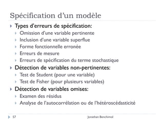 Spécification d’un modèle
    Types d’erreurs de spécification:
        Omission d’une variable pertinente
        Inclusion d’une variable superflue
        Forme fonctionnelle erronée
        Erreurs de mesure
        Erreurs de spécification du terme stochastique
    Détection de variables non-pertinentes:
        Test de Student (pour une variable)
        Test de Fisher (pour plusieurs variables)
    Détection de variables omises:
        Examen des résidus
        Analyse de l’autocorrélation ou de l’hétéroscédasticité

    57                                   Jonathan Benchimol
 
