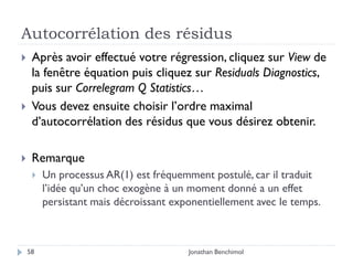 Autocorrélation des résidus
    Après avoir effectué votre régression, cliquez sur View de
     la fenêtre équation puis cliquez sur Residuals Diagnostics,
     puis sur Correlegram Q Statistics…
    Vous devez ensuite choisir l’ordre maximal
     d’autocorrélation des résidus que vous désirez obtenir.

    Remarque
        Un processus AR(1) est fréquemment postulé, car il traduit
         l’idée qu’un choc exogène à un moment donné a un effet
         persistant mais décroissant exponentiellement avec le temps.



    58                                  Jonathan Benchimol
 