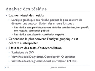 Analyse des résidus
    Examen visuel des résidus
        L’analyse graphique des résidus permet le plus souvent de
         détecter une autocorrélation des erreurs lorsque :
            Les résidus sont pendant plusieurs périodes consécutives, soit positifs,
             soit négatifs : corrélation positive
            Les résidus sont alternés : corrélation négative.
    Cependant, le plus souvent, l’analyse graphique est
     délicate à interpréter.
    Il faut faire des tests d’autocorrélation:
        Statistique de DW
        View/Residual Diagnostics/Correlogram-Q-statistics
        View/Residual Diagnostics/Serial Correlation LM Test…

    59                                          Jonathan Benchimol
 