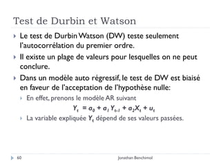 Test de Durbin et Watson
    Le test de Durbin Watson (DW) teste seulement
     l’autocorrélation du premier ordre.
    Il existe un plage de valeurs pour lesquelles on ne peut
     conclure.
    Dans un modèle auto régressif, le test de DW est biaisé
     en faveur de l’acceptation de l’hypothèse nulle:
        En effet, prenons le modèle AR suivant
                          Yt = a0 + a1 Yt-1 + a2Xt + ut
        La variable expliquée Yt dépend de ses valeurs passées.




    60                                   Jonathan Benchimol
 
