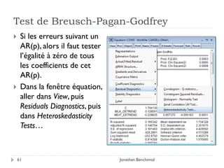 Test de Breusch-Pagan-Godfrey
    Si les erreurs suivant un
     AR(p), alors il faut tester
     l’égalité à zéro de tous
     les coefficients de cet
     AR(p).
    Dans la fenêtre équation,
     aller dans View, puis
     Residuals Diagnostics, puis
     dans Heteroskedasticity
     Tests…



    61                             Jonathan Benchimol
 