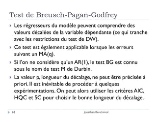 Test de Breusch-Pagan-Godfrey
    Les régresseurs du modèle peuvent comprendre des
     valeurs décalées de la variable dépendante (ce qui tranche
     avec les restrictions du test de DW).
    Ce test est également applicable lorsque les erreurs
     suivant un MA(q).
    Si l’on ne considère qu’un AR(1), le test BG est connu
     sous le nom de test M de Durbin.
    La valeur p, longueur du décalage, ne peut être précisée à
     priori. Il est inévitable de procéder à quelques
     expérimentations. On peut alors utiliser les critères AIC,
     HQC et SC pour choisir le bonne longueur du décalage.

    62                             Jonathan Benchimol
 