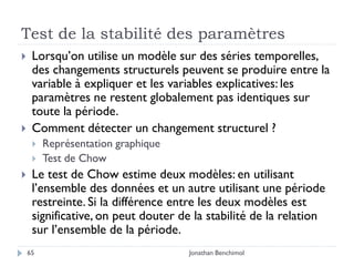 Test de la stabilité des paramètres
    Lorsqu’on utilise un modèle sur des séries temporelles,
     des changements structurels peuvent se produire entre la
     variable à expliquer et les variables explicatives: les
     paramètres ne restent globalement pas identiques sur
     toute la période.
    Comment détecter un changement structurel ?
        Représentation graphique
        Test de Chow
    Le test de Chow estime deux modèles: en utilisant
     l’ensemble des données et un autre utilisant une période
     restreinte. Si la différence entre les deux modèles est
     significative, on peut douter de la stabilité de la relation
     sur l’ensemble de la période.
    65                               Jonathan Benchimol
 