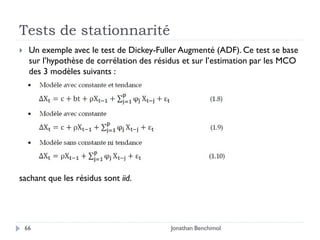 Tests de stationnarité
    Un exemple avec le test de Dickey-Fuller Augmenté (ADF). Ce test se base
     sur l’hypothèse de corrélation des résidus et sur l’estimation par les MCO
     des 3 modèles suivants :




sachant que les résidus sont iid.




    66                                      Jonathan Benchimol
 