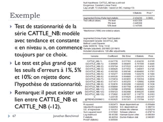 Exemple
    Test de stationnarité de la
     série CATTLE_NB: modèle
     avec tendance et constante
     « en niveau », on commence
     toujours par ce choix.
    Le test est plus grand que
     les seuils d’erreurs à 1%, 5%
     et 10%: on rejette donc
     l’hypothèse de stationnarité.
    Remarque: il peut exister un
     lien entre CATTLE_NB et
     CATTLE_NB (-12).
    67               Jonathan Benchimol
 