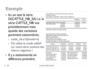 Exemple
    Ici, on test la série
     D(CATTLE_NB_SA) i.e. la
     série CATTLE_NB vue
     précédemment mais
     ajustée des variations
     purement saisonnières.
        cattle_nb.x12(mode=a)
        On utilise le mode additif
         car notre série contient des
         valeurs négatives !
    Il y a stationnarité en
     différence première.
    69                           Jonathan Benchimol
 