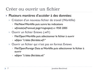 Créer ou ouvrir un fichier
       Plusieurs manières d’accéder à des données:
           Création d’un nouveau fichier de travail (Workfile)
               File/New/Workfile puis suivre les indications
               wfcreate(wf=annual, page=myproject) a 1950 2005
           Ouvrir un fichier Eviews (.wf1)
               File/Open/Workfile puis sélectionner le fichier à ouvrir
               wfopen "c:data filesdata.wf1"
           Ouvrir un fichier qui n’est pas en format Eviews
               File/Open/Foreign Data as Workfile puis sélectionner le fichier à
                ouvrir
               wfopen "c:data filesdata.xls"



    7                                             Jonathan Benchimol
 