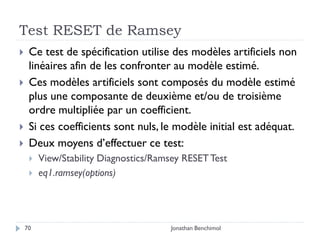 Test RESET de Ramsey
    Ce test de spécification utilise des modèles artificiels non
     linéaires afin de les confronter au modèle estimé.
    Ces modèles artificiels sont composés du modèle estimé
     plus une composante de deuxième et/ou de troisième
     ordre multipliée par un coefficient.
    Si ces coefficients sont nuls, le modèle initial est adéquat.
    Deux moyens d’effectuer ce test:
        View/Stability Diagnostics/Ramsey RESET Test
        eq1.ramsey(options)




    70                                 Jonathan Benchimol
 