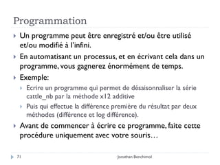Programmation
    Un programme peut être enregistré et/ou être utilisé
     et/ou modifié à l’infini.
    En automatisant un processus, et en écrivant cela dans un
     programme, vous gagnerez énormément de temps.
    Exemple:
        Ecrire un programme qui permet de désaisonnaliser la série
         cattle_nb par la méthode x12 additive
        Puis qui effectue la différence première du résultat par deux
         méthodes (différence et log différence).
    Avant de commencer à écrire ce programme, faite cette
     procédure uniquement avec votre souris…

    71                                   Jonathan Benchimol
 