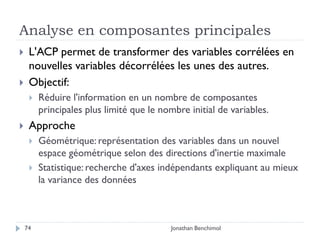 Analyse en composantes principales
    L'ACP permet de transformer des variables corrélées en
     nouvelles variables décorrélées les unes des autres.
    Objectif:
        Réduire l'information en un nombre de composantes
         principales plus limité que le nombre initial de variables.
    Approche
        Géométrique: représentation des variables dans un nouvel
         espace géométrique selon des directions d'inertie maximale
        Statistique: recherche d'axes indépendants expliquant au mieux
         la variance des données



    74                                    Jonathan Benchimol
 