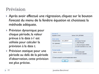 Prévision
    Après avoir effectué une régression, cliquez sur le bouton
     Forecast du menu de la fenêtre équation et choisissez la
     méthode adéquate.
    Prévision dynamique: pour
     chaque période, la valeur
     prévue à la date t-1 est
     utilisée pour calculer la
     prévision à la date t.
    Prévision statique: pour une
     période au delà de la période
     d’observation, cette prévision
     est plus précise.

    77                                Jonathan Benchimol
 