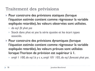 Traitement des prévisions
    Pour construire des prévisions statiques (lorsque
     l’équation estimée contient comme régresseur la variable
     expliquée retardée), les valeurs observées sont utilisées.
        do eq1.fit yhat yse
        Stock dans yhat et yse la série ajustée et les écart types
         associés.
    Pour construire des prévisions dynamiques (lorsque
     l’équation estimée contient comme régresseur la variable
     expliquée retardée), les valeurs prévues sont utilisées
     lorsque l’horizon de prévision est supérieur à 1.
        smpl 1 100, do eq1.ls y c x, smpl 101 105, do eq1.forecast yhat yse.


    78                                     Jonathan Benchimol
 