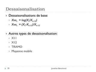 Dessaisonalisation
    Dessaisonalisations de base:
        Xsat = log(Xt/Xt-12)
        Xsat = (Xt-Xt-12)/Xt-12

    Autres types de dessaisonalisation:
        X11
        X12
        TRAMO
        Moyenne mobile




    79                              Jonathan Benchimol
 