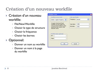 Création d’un nouveau workfile
       Création d’un nouveau
        workfile:
             File/New/Workfile
             Choisir le type de structure
             Choisir la fréquence
             Choisir les bornes
       Optionnel:
             Donner un nom au workfile
             Donner un nom à la page
              du workfile




    8                                        Jonathan Benchimol
 