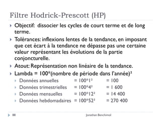 Filtre Hodrick-Prescott (HP)
    Objectif: dissocier les cycles de court terme et de long
     terme.
    Tolérances: inflexions lentes de la tendance, en imposant
     que cet écart à la tendance ne dépasse pas une certaine
     valeur représentant les évolutions de la partie
     conjoncturelle.
    Atout: Représentation non linéaire de la tendance.
    Lambda = 100*(nombre de période dans l’année)²
        Données annuelles        = 100*1²           = 100
        Données trimestrielles   = 100*4²           = 1 600
        Données mensuelles       = 100*12²          = 14 400
        Données hebdomadaires    = 100*52²          = 270 400

    88                                 Jonathan Benchimol
 
