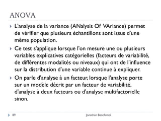 ANOVA
    L'analyse de la variance (ANalysis Of VAriance) permet
     de vérifier que plusieurs échantillons sont issus d'une
     même population.
    Ce test s'applique lorsque l'on mesure une ou plusieurs
     variables explicatives catégorielles (facteurs de variabilité,
     de différentes modalités ou niveaux) qui ont de l'influence
     sur la distribution d'une variable continue à expliquer.
    On parle d'analyse à un facteur, lorsque l'analyse porte
     sur un modèle décrit par un facteur de variabilité,
     d'analyse à deux facteurs ou d'analyse multifactorielle
     sinon.

    89                               Jonathan Benchimol
 