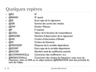 Quelques repères
    @R2                       R²
    @RBAR2                    R² ajusté
    @SE                       Ecart type de la régression
    @SSR                      Somme des carrés des résidus
    @DW                       Durbin–Watson
    @F                        F–statistic
    @LOGL                     Valeur de la fonction de vraisemblance
    @REGOBS                   Nombre d’observation de la régression
    @AIC                      Critère d’information d’Akaike
    @SC                       Critère de Schwartz
    @MEANDEP                  Moyenne de la variable dépendante
    @SDDEP                    Ecart type de la variable dépendante
    @NCOEF                    Nombre total de coefficients estimés
    @COVARIANCE(i,j)          Covariance des coefficients i et j
    @RESIDCOVA(i,j)           Covariance des résidus de l’équation i avec ceux de
     l’équation j dans un VAR ou un objet système. @RESIDCOVA doit être précédé du
     nom de l’objet.

    91                                       Jonathan Benchimol
 