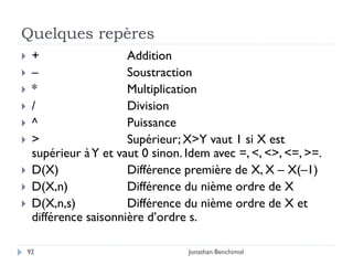 Quelques repères
    +                  Addition
    –                  Soustraction
    *                  Multiplication
    /                  Division
    ^                  Puissance
    >                  Supérieur; X>Y vaut 1 si X est
     supérieur à Y et vaut 0 sinon. Idem avec =, <, <>, <=, >=.
    D(X)               Différence première de X, X – X(–1)
    D(X,n)             Différence du nième ordre de X
    D(X,n,s)           Différence du nième ordre de X et
     différence saisonnière d’ordre s.

    92                              Jonathan Benchimol
 