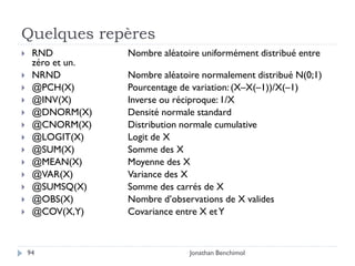 Quelques repères
    RND           Nombre aléatoire uniformément distribué entre
     zéro et un.
    NRND          Nombre aléatoire normalement distribué N(0;1)
    @PCH(X)       Pourcentage de variation: (X–X(–1))/X(–1)
    @INV(X)       Inverse ou réciproque: 1/X
    @DNORM(X)     Densité normale standard
    @CNORM(X)     Distribution normale cumulative
    @LOGIT(X)     Logit de X
    @SUM(X)       Somme des X
    @MEAN(X)      Moyenne des X
    @VAR(X)       Variance des X
    @SUMSQ(X)     Somme des carrés de X
    @OBS(X)       Nombre d’observations de X valides
    @COV(X,Y)     Covariance entre X et Y



    94                           Jonathan Benchimol
 